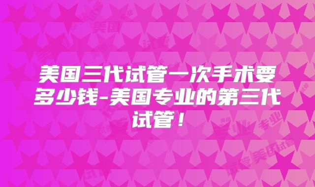 美国三代试管一次手术要多少钱-美国专业的第三代试管!