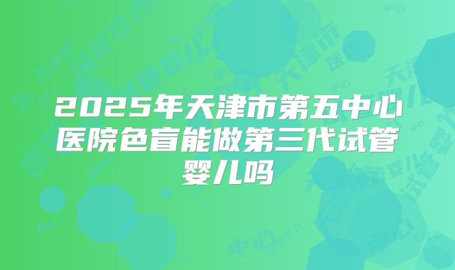 2025年天津市第五中心医院色盲能做第三代试管婴儿吗