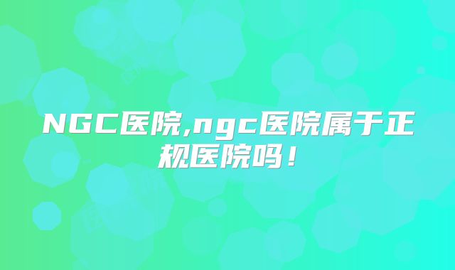 NGC医院,ngc医院属于正规医院吗！