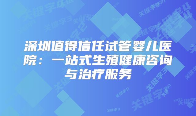 深圳值得信任试管婴儿医院：一站式生殖健康咨询与治疗服务