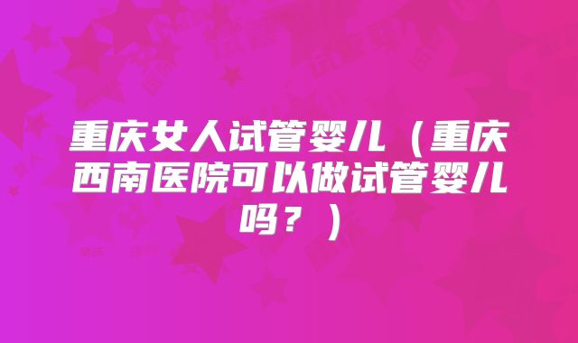 重庆女人试管婴儿（重庆西南医院可以做试管婴儿吗？）