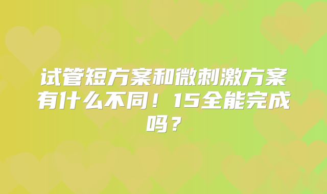 试管短方案和微刺激方案有什么不同！15全能完成吗？