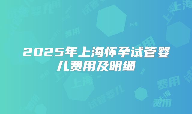 2025年上海怀孕试管婴儿费用及明细