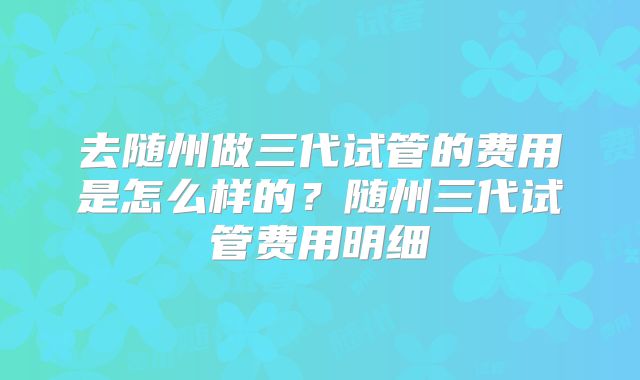 去随州做三代试管的费用是怎么样的?随州三代试管费用明细