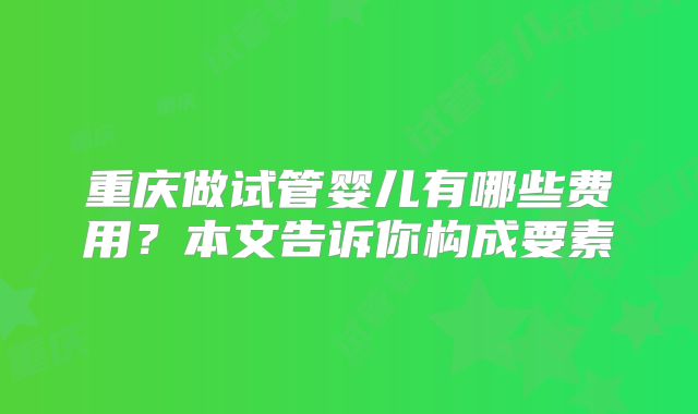 重庆做试管婴儿有哪些费用？本文告诉你构成要素