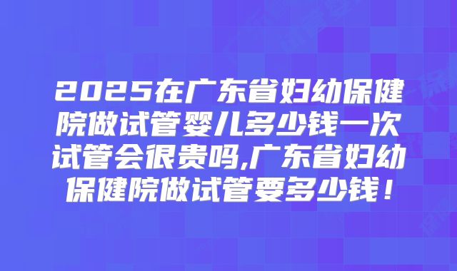 2025在广东省妇幼保健院做试管婴儿多少钱一次试管会很贵吗,广东省妇幼保健院做试管要多少钱!