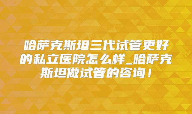 哈萨克斯坦三代试管更好的私立医院怎么样_哈萨克斯坦做试管的咨询!