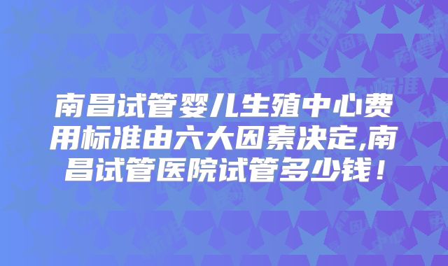 南昌试管婴儿生殖中心费用标准由六大因素决定,南昌试管医院试管多少钱!