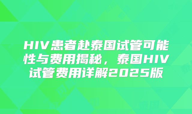 HIV患者赴泰国试管可能性与费用揭秘,泰国HIV试管费用详解2025版