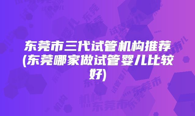 东莞市三代试管机构推荐(东莞哪家做试管婴儿比较好)