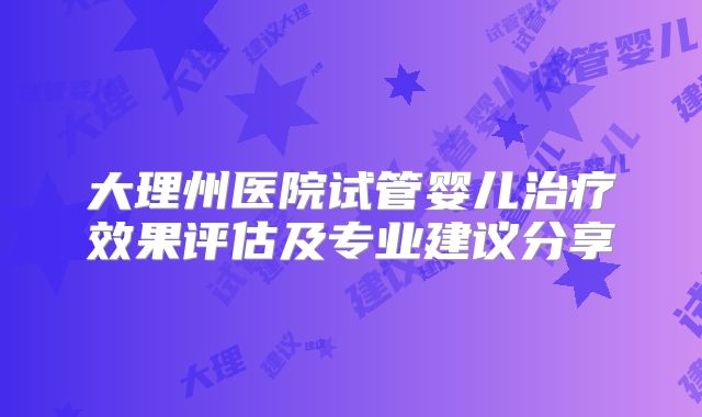 大理州医院试管婴儿治疗效果评估及专业建议分享