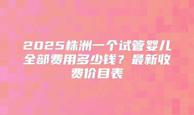 2025株洲一个试管婴儿全部费用多少钱？最新收费价目表