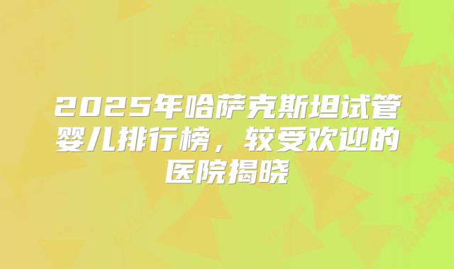 2025年哈萨克斯坦试管婴儿排行榜，较受欢迎的医院揭晓