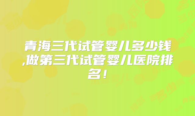 青海三代试管婴儿多少钱,做第三代试管婴儿医院排名!