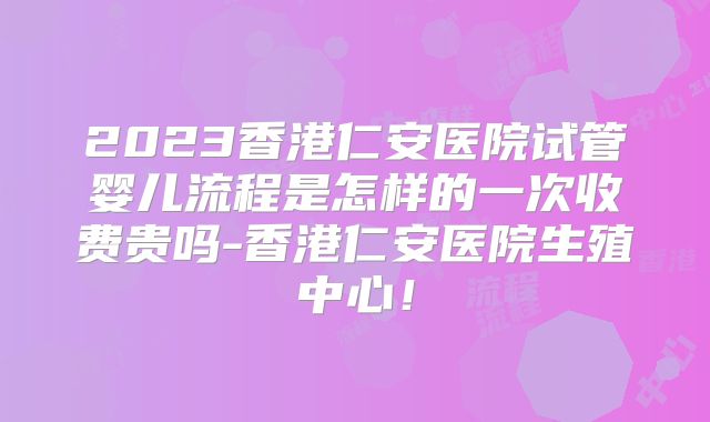 2023香港仁安医院试管婴儿流程是怎样的一次收费贵吗-香港仁安医院生殖中心！
