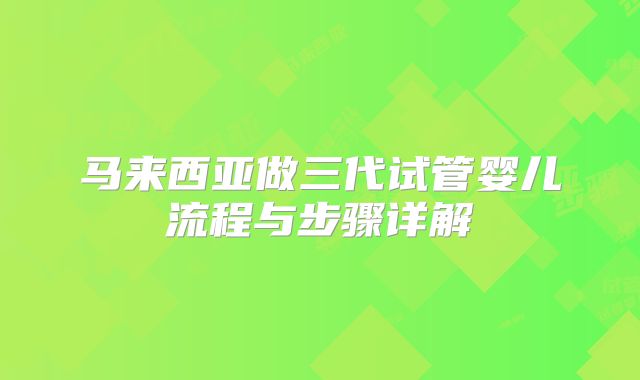 马来西亚做三代试管婴儿流程与步骤详解