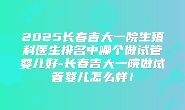 2025长春吉大一院生殖科医生排名中哪个做试管婴儿好-长春吉大一院做试管婴儿怎么样！