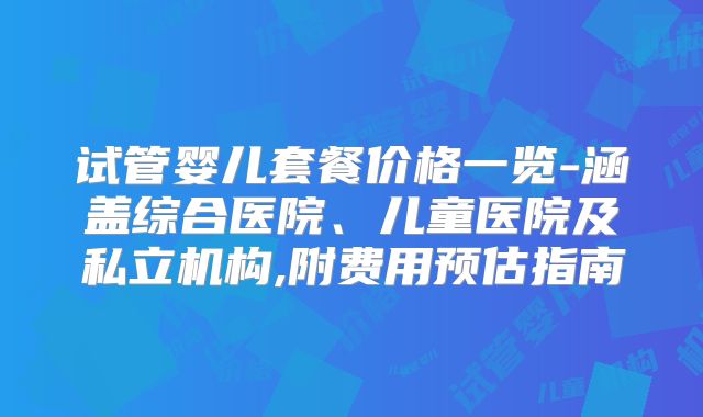 试管婴儿套餐价格一览-涵盖综合医院、儿童医院及私立机构,附费用预估指南