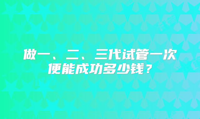 做一、二、三代试管一次便能成功多少钱？