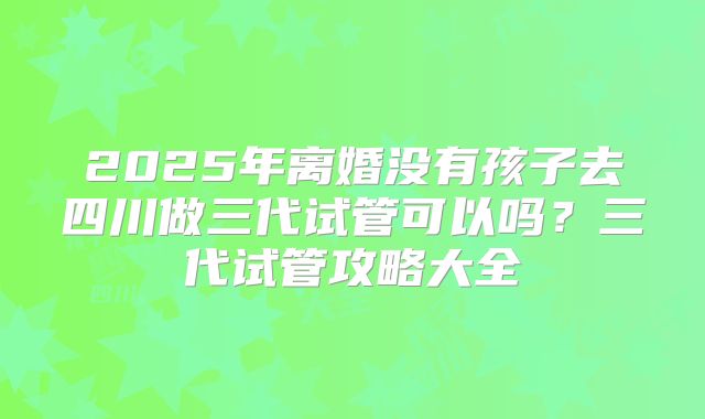2025年离婚没有孩子去四川做三代试管可以吗?三代试管攻略大全