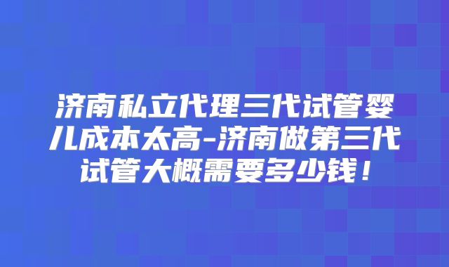 济南私立代理三代试管婴儿成本太高-济南做第三代试管大概需要多少钱！