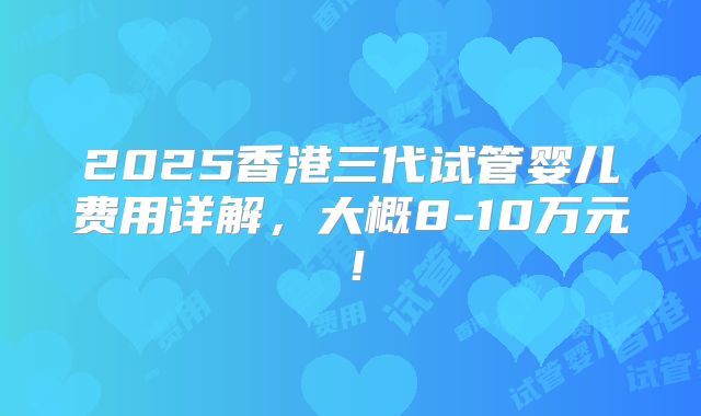 2025香港三代试管婴儿费用详解,大概8-10万元!