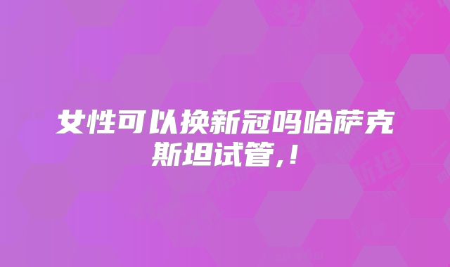 女性可以换新冠吗哈萨克斯坦试管,！