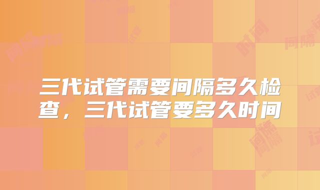 三代试管需要间隔多久检查，三代试管要多久时间