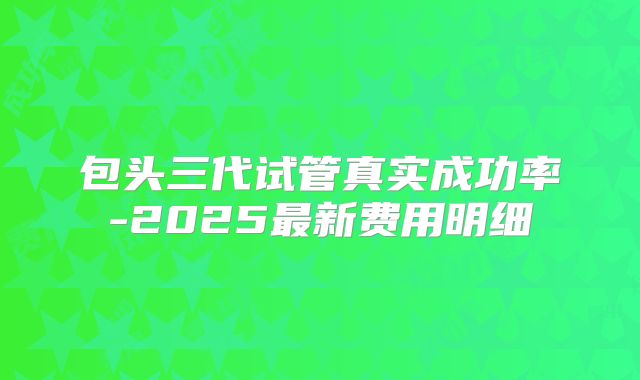 包头三代试管真实成功率-2025最新费用明细