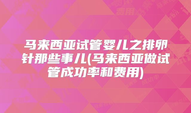 马来西亚试管婴儿之排卵针那些事儿(马来西亚做试管成功率和费用)