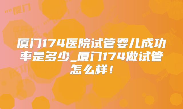 厦门174医院试管婴儿成功率是多少_厦门174做试管怎么样！