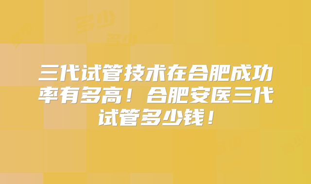 三代试管技术在合肥成功率有多高！合肥安医三代试管多少钱！