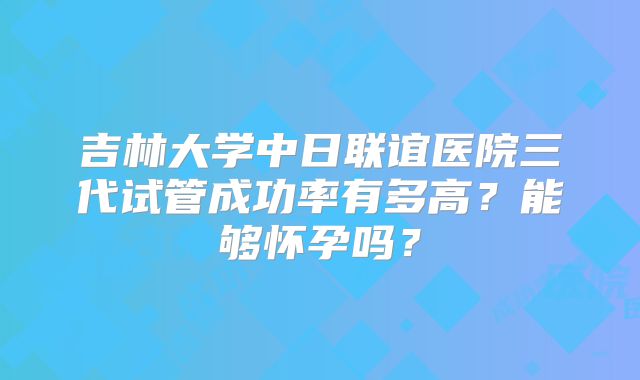 吉林大学中日联谊医院三代试管成功率有多高？能够怀孕吗？
