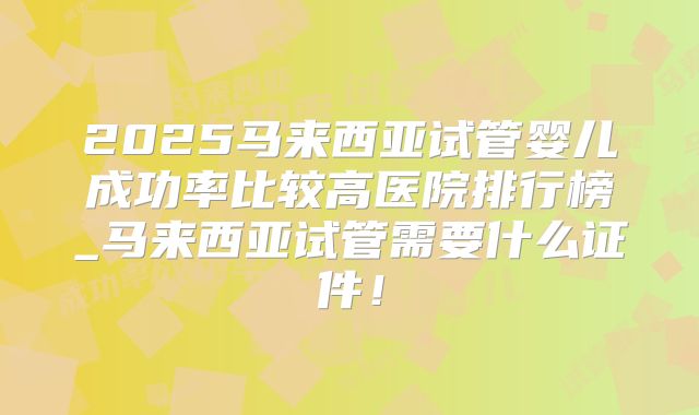 2025马来西亚试管婴儿成功率比较高医院排行榜_马来西亚试管需要什么证件!