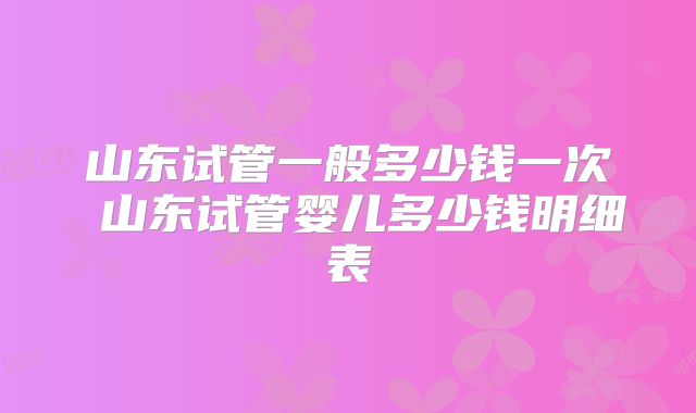 山东试管一般多少钱一次 山东试管婴儿多少钱明细表