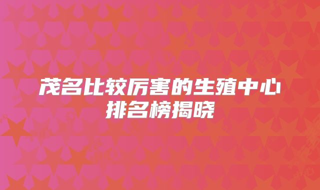 茂名比较厉害的生殖中心排名榜揭晓