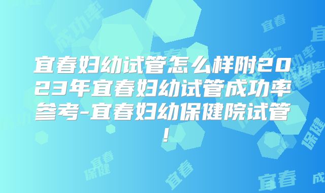 宜春妇幼试管怎么样附2023年宜春妇幼试管成功率参考-宜春妇幼保健院试管!
