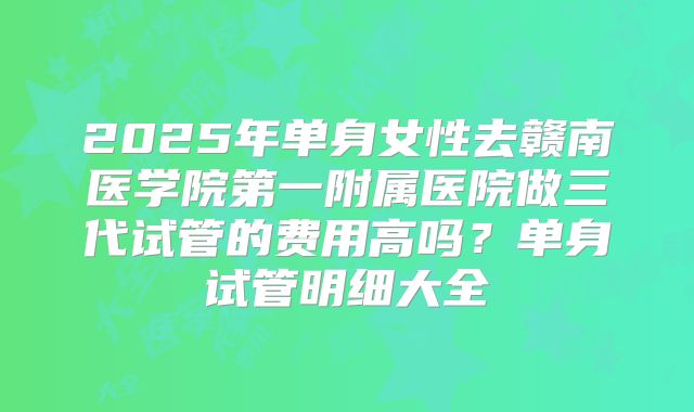 2025年单身女性去赣南医学院第一附属医院做三代试管的费用高吗?单身试管明细大全