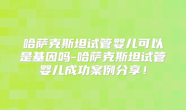 哈萨克斯坦试管婴儿可以是基因吗-哈萨克斯坦试管婴儿成功案例分享！
