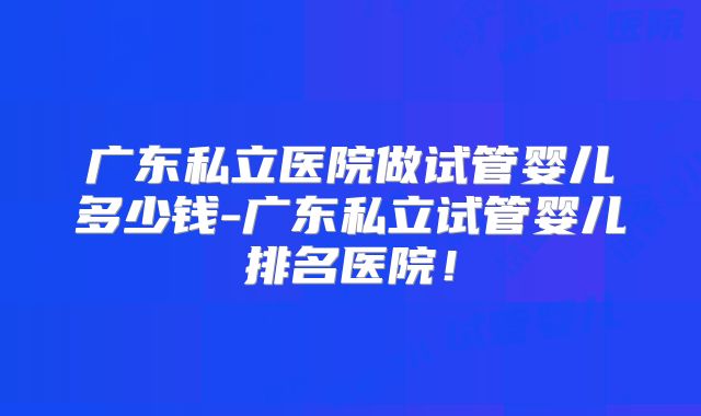 广东私立医院做试管婴儿多少钱-广东私立试管婴儿排名医院！