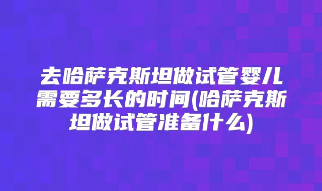 去哈萨克斯坦做试管婴儿需要多长的时间(哈萨克斯坦做试管准备什么)
