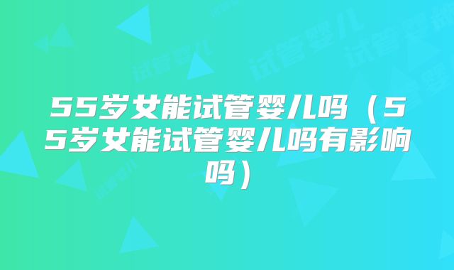 55岁女能试管婴儿吗（55岁女能试管婴儿吗有影响吗）