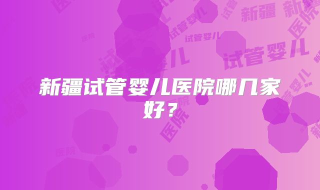 新疆试管婴儿医院哪几家好?