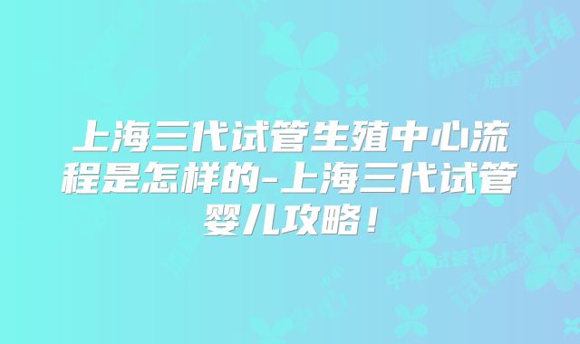 上海三代试管生殖中心流程是怎样的-上海三代试管婴儿攻略!