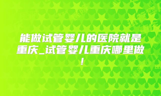 能做试管婴儿的医院就是重庆_试管婴儿重庆哪里做!
