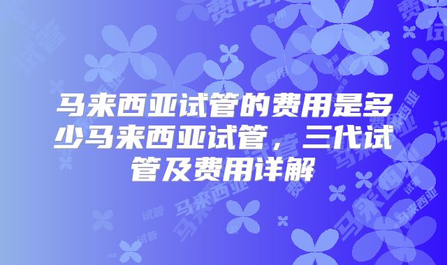 马来西亚试管的费用是多少马来西亚试管，三代试管及费用详解