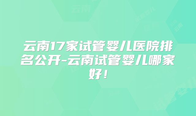 云南17家试管婴儿医院排名公开-云南试管婴儿哪家好！