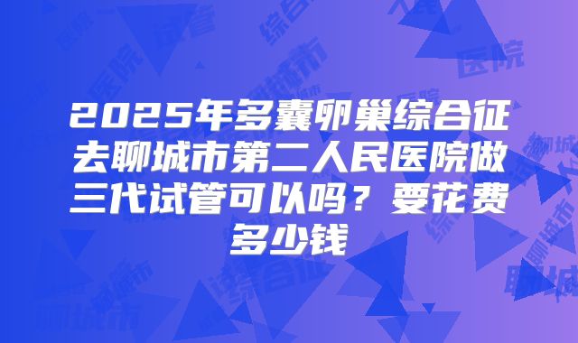 2025年多囊卵巢综合征去聊城市第二人民医院做三代试管可以吗?要花费多少钱