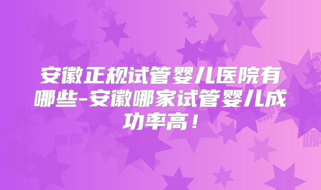安徽正规试管婴儿医院有哪些-安徽哪家试管婴儿成功率高！