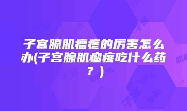 子宫腺肌瘤疼的厉害怎么办(子宫腺肌瘤疼吃什么药?)